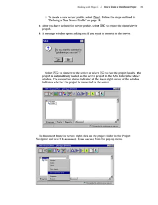 Working with Projects   4   How to Create a Client/Server Project   23



       3 To create a new server proﬁle, select New . Follow the steps outlined in
          “Deﬁning a New Server Proﬁle” on page 18.

  5 After you have deﬁned the server proﬁle, select OK to create the client/server
     project.
  6 A message window opens asking you if you want to connect to the server.




       Select Yes to connect to the server or select No to run the project locally. The
     project is automatically loaded as the active project in the SAS Enterprise Miner
     window. The connection status indicator at the lower-right corner of the window
     indicates whether the project is connected to the server.




  To disconnect from the server, right-click on the project folder in the Project
Navigator and select Disconnect from server from the pop-up menu.
 