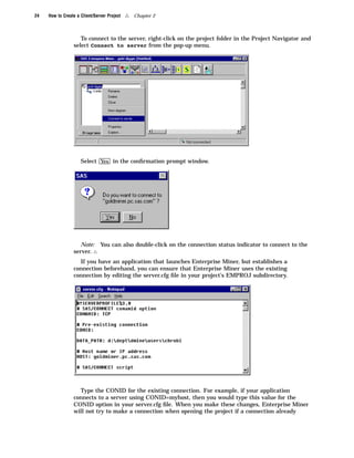 24   How to Create a Client/Server Project   4   Chapter 2



                    To connect to the server, right-click on the project folder in the Project Navigator and
                 select Connect to server from the pop-up menu.




                     Select Yes in the conﬁrmation prompt window.




                    Note: You can also double-click on the connection status indicator to connect to the
                 server. 4
                   If you have an application that launches Enterprise Miner, but establishes a
                 connection beforehand, you can ensure that Enterprise Miner uses the existing
                 connection by editing the server.cfg ﬁle in your project’s EMPROJ subdirectory.




                   Type the CONID for the existing connection. For example, if your application
                 connects to a server using CONID=myhost, then you would type this value for the
                 CONID option in your server.cfg ﬁle. When you make these changes, Enterprise Miner
                 will not try to make a connection when opening the project if a connection already
 