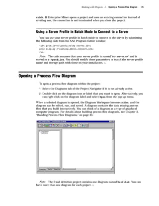 Working with Projects   4   Opening a Process Flow Diagram   25



         exists. If Enterprise Miner opens a project and uses an existing connection instead of
         creating one, the connection is not terminated when you close the project.



         Using a Server Proﬁle in Batch Mode to Connect to a Server
           You can use your server proﬁle in batch mode to connect to the server by submitting
         the following code from the SAS Program Editor window:
           %let profile=c:profilesmy server.srv;
           proc display c=sashelp.dmcon.connect.scl;
           run;

            Note: The code assumes that your server proﬁle is named ’my server.srv’ and is
         stored in c:profiles. You should modify those parameters to match the server proﬁle
         name and storage path with those on your installation. 4




Opening a Process Flow Diagram
           To open a process ﬂow diagram within the project:
           1 Select the Diagrams tab of the Project Navigator if it is not already active.

           2 Double-click on the diagram icon or label that you want to open. Alternatively, you
              can right-click on the diagram label and select Open from the pop-up menu.

         When a selected diagram is opened, the Diagram Workspace becomes active, and the
         diagram can be edited, run, and saved. A diagram contains the data mining process
         ﬂow that you build interactively. You can think of a diagram as a type of graphical
         computer program. For details about building process ﬂow diagrams, see Chapter 3,
         “Building Process Flow Diagrams,” on page 33.




           Note: The fraud detection project contains one diagram named Untitled. You can
         have more than one diagram for each project. 4
 