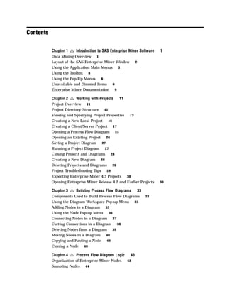 Contents

           Chapter 1   4 Introduction to SAS Enterprise Miner Software     1
           Data Mining Overview 1
           Layout of the SAS Enterprise Miner Window         2
           Using the Application Main Menus 3
           Using the Toolbox   8
           Using the Pop-Up Menus   8
           Unavailable and Dimmed Items   9
           Enterprise Miner Documentation 9

           Chapter 2   4 Working with Projects    11
           Project Overview    11
           Project Directory Structure    12
           Viewing and Specifying Project Properties    13
           Creating a New Local Project 16
           Creating a Client/Server Project 17
           Opening a Process Flow Diagram 25
           Opening an Existing Project 26
           Saving a Project Diagram    27
           Running a Project Diagram 27
           Closing Projects and Diagrams  28
           Creating a New Diagram 28
           Deleting Projects and Diagrams  28
           Project Troubleshooting Tips 29
           Exporting Enterprise Miner 4.3 Projects  30
           Opening Enterprise Miner Release 4.2 and Earlier Projects       30

           Chapter 3   4 Building Process Flow Diagrams          33
           Components Used to Build Process Flow Diagrams             33
           Using the Diagram Workspace Pop-up Menu     35
           Adding Nodes to a Diagram   35
           Using the Node Pop-up Menu    36
           Connecting Nodes in a Diagram 37
           Cutting Connections in a Diagram 38
           Deleting Nodes from a Diagram 39
           Moving Nodes in a Diagram       40
           Copying and Pasting a Node      40
           Cloning a Node 40

           Chapter 4   4 Process Flow Diagram Logic     43
           Organization of Enterprise Miner Nodes      43
           Sampling Nodes 44
 