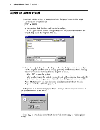 26   Opening an Existing Project   4   Chapter 2




Opening an Existing Project

                     To open an existing project or a diagram within that project, follow these steps:
                     1 Use the main menu to select

                          File     I   Open

                        or you can just click the Open tool icon in the toolbox.
                          In the Open window, browse through the folders on your machine to ﬁnd the
                        project .dmp ﬁle or the diagram .dmd ﬁle.




                     2 Select the project .dmp ﬁle or the diagram .dmd ﬁle that you want to open. If you
                        select a diagram .dmd ﬁle that is already opened by another user, then a message
                        window appears and indicates that the diagram is locked.
                            Select OK to open the project.
                          After you have opened a project, you must work with an existing diagram in the
                        project, create a new diagram, or wait until a locked diagram becomes available.
                        Note: Multiple users can open the same project (.dmp ﬁle) but not the same
                        diagram (.dmd ﬁle) within the project.  4
                   If the project is a client/server project, then a message window appears and asks if
                 you want to connect to the server.




                    Select Yes to establish a connection to the server or select No to run the project
                 locally.
 