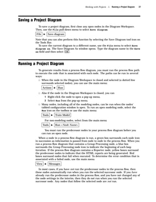 Working with Projects   4   Running a Project Diagram   27




Saving a Project Diagram
           To save a project diagram, ﬁrst close any open nodes in the Diagram Workspace.
         Then, use the File pull-down menu to select Save diagram.
          File    I    Save diagram

         Note that you can also perform this function by selecting the Save Diagram tool icon on
         the Tools Bar.
           To save the current diagram to a different name, use the File menu to select Save
         diagram as. The Save Diagram As window opens. Type the diagram name in the Save
         as ﬁeld and then select OK .




Running a Project Diagram
            To generate results from a process ﬂow diagram, you must run the process ﬂow path
         to execute the code that is associated with each node. The paths can be run in several
         ways:
            3 When the node in the Diagram Workspace is closed and selected (a dotted line
              surrounds selected nodes), you can use the main menu:
                 Actions      I   Run

           3 Also if the node in the Diagram Workspace is closed, you can
                   1 Right-click the node to open a pop-up menu.
                   2 Select Run from the pop-up menu.
           3 Many nodes, including all of the modeling nodes, can be run when the nodes’
                 tabbed conﬁguration window is open. To run an open modeling node, select the
                 Run icon on the toolbox or use the main menu:
                 Tools    I   Train Model

                   For non-modeling nodes, select from the main menu
                 Tools    I   Run <Node Name>

                   You must run the predecessor nodes in your process ﬂow diagram before you
                 can run an open node.
            When a node in a process ﬂow diagram is run, a green box surrounds each node icon
         in succession as information is passed from node to node in the process ﬂow. When you
         run a process ﬂow diagram that contains a Group Processing node, a blue box
         surrounds the Group Processing node icon to indicate the beginning of each loop
         iteration. If the process ﬂow diagram contains a Reporter node, yellow boxes surround
         the predecessor nodes to indicate that the HTML reports are being generated. Red
         boxes surround nodes that fail when executed. To determine the error condition that is
         associated with a failed node, use the main menu
          View     I     Messages

            In most cases, if you have not run the predecessor nodes in the process ﬂow, then
         these nodes automatically run when you run the selected successor node. If you have
         already run the predecessor nodes in the process ﬂow, and you have not changed any of
         the node settings in the interim, then they do not run when you run the selected
         successor node. Any nodes that follow the selected node are not run.
 