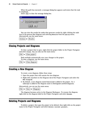 28   Closing Projects and Diagrams   4   Chapter 2



                    When the path has executed, a message dialog box appears and states that the task
                 is completed.
                    Select Yes to close the message dialog box.




                    You can view the results for nodes that generate results by right–clicking the node
                 icon in the process ﬂow diagram and selecting Results from the pop-up menu.
                 Alternatively, use the main menu:
                  Actions     I      Results



Closing Projects and Diagrams
                   To close a project that is open, right-click the project folder in the Project Navigator
                 and select Close. You can also use the main menu:
                  File    I    Close project

                    Both methods automatically save your changes to the project.
                    To close a diagram, use the main menu:
                  File    I    Close diagram



Creating a New Diagram
                    To create a new diagram, follow these steps:
                    1 Open the project that will contain the new diagram.
                    2 Right-click anywhere in the Diagram tab of the Project Navigator and select the
                         New Diagram.
                    3 By default, a new diagram named Untitled is added to the project. An n
                         subscript is added to the diagram name to distinguish untitled diagrams.
                 Alternatively, you can use the main menu:
                  File    I    New       I   Diagram

                    The diagram becomes active in the Diagram Workspace. To rename the diagram,
                 right-click on the diagram label in the Project Navigator and select Rename.



Deleting Projects and Diagrams
                   To delete a project, ﬁrst open the project to be deleted, then right-click on the project
                 name in the Project Navigator and select Delete current project.
 