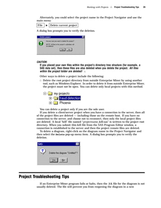 Working with Projects   4   Project Troubleshooting Tips   29



           Alternately, you could select the project name in the Project Navigator and use the
         main menu:
          File     I   Delete current project

         A dialog box prompts you to verify the deletion.




         CAUTION:
           If you placed your own ﬁles within the project’s directory tree structure (for example, a
           SAS data set), then these ﬁles are also deleted when you delete the project. All ﬁles
           within the project folder are deleted! 4
           Other ways to delete a project include the following:
           3 Delete the root project directory from outside Enterprise Miner by using another
                 tool, such as Windows Explorer. In order to delete it from outside Enterprise Miner,
                 the project must not be open. You can delete only local projects with this method.




            You can delete a project only if you are the sole user.
            If you delete a client/server project when you have a connection to the server, then all
         of the project ﬁles are deleted — including those on the remote host. If you have no
         connection to the server, and choose not to reconnect, then only the local project ﬁles
         are deleted. A local “kill” ﬁle named “projectname_kill.sas” is written to the project root
         directory. When you submit this kill ﬁle from the SAS Program Editor window, a
         connection is established to the server and then the project remote ﬁles are deleted.
            To delete a diagram, right-click on the diagram name in the Project Navigator and
         then select the Delete pop-up menu item. A dialog box prompts you to verify the
         deletion.




Project Troubleshooting Tips
           If an Enterprise Miner program fails or halts, then the .lck ﬁle for the diagram is not
         usually deleted. The ﬁle will prevent you from reopening the diagram in a new
 
