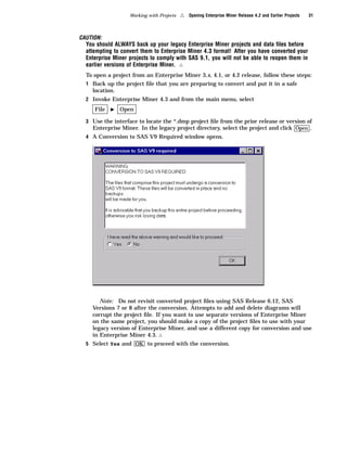 Working with Projects   4   Opening Enterprise Miner Release 4.2 and Earlier Projects   31



CAUTION:
  You should ALWAYS back up your legacy Enterprise Miner projects and data ﬁles before
  attempting to convert them to Enterprise Miner 4.3 format! After you have converted your
  Enterprise Miner projects to comply with SAS 9.1, you will not be able to reopen them in
  earlier versions of Enterprise Miner. 4
  To open a project from an Enterprise Miner 3.x, 4.1, or 4.2 release, follow these steps:
  1 Back up the project ﬁle that you are preparing to convert and put it in a safe
    location.
  2 Invoke Enterprise Miner 4.3 and from the main menu, select
     File   I   Open

  3 Use the interface to locate the *.dmp project ﬁle from the prior release or version of
    Enterprise Miner. In the legacy project directory, select the project and click Open .
  4 A Conversion to SAS V9 Required window opens.




       Note: Do not revisit converted project ﬁles using SAS Release 6.12, SAS
    Versions 7 or 8 after the conversion. Attempts to add and delete diagrams will
    corrupt the project ﬁle. If you want to use separate versions of Enterprise Miner
    on the same project, you should make a copy of the project ﬁles to use with your
    legacy version of Enterprise Miner, and use a different copy for conversion and use
    in Enterprise Miner 4.3. 4
  5 Select Yes and OK to proceed with the conversion.
 
