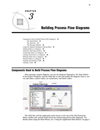33



            CHAPTER


                3
                                   Building Process Flow Diagrams

         Components Used to Build Process Flow Diagrams   33
               The Tools Palette 34
               The Tools Bar 34
               The Messages Window 34
         Using the Diagram Workspace Pop-up Menu 35
         Adding Nodes to a Diagram 35
         Using the Node Pop-up Menu 36
         Connecting Nodes in a Diagram 37
         Cutting Connections in a Diagram 38
         Deleting Nodes from a Diagram 39
         Moving Nodes in a Diagram 40
         Copying and Pasting a Node 40
         Cloning a Node 40




Components Used to Build Process Flow Diagrams
            After opening a project diagram, you use the Diagram Workspace, the Tools Palette
         of the Project Navigator, and the Tools Bar to edit and modify the diagram; that is, you
         can add nodes, connect nodes, cut connections, and delete nodes.




           The Tools Bar and the application main menus at the top of the SAS Enterprise
         Miner window also contain useful items for constructing process ﬂow diagrams. For
         details about using the Main Menus, see “Using the Application Main Menus” on page 3.
 