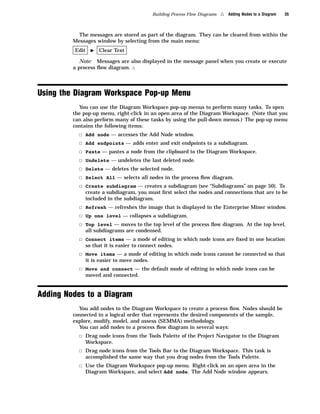 Building Process Flow Diagrams   4   Adding Nodes to a Diagram   35



           The messages are stored as part of the diagram. They can be cleared from within the
         Messages window by selecting from the main menu:
         Edit    I   Clear Text

            Note: Messages are also displayed in the message panel when you create or execute
         a process ﬂow diagram. 4




Using the Diagram Workspace Pop-up Menu
           You can use the Diagram Workspace pop-up menus to perform many tasks. To open
         the pop-up menu, right-click in an open area of the Diagram Workspace. (Note that you
         can also perform many of these tasks by using the pull-down menus.) The pop-up menu
         contains the following items:
           3   Add node — accesses the Add Node window.
           3   Add endpoints — adds enter and exit endpoints to a subdiagram.
           3   Paste — pastes a node from the clipboard to the Diagram Workspace.
           3   Undelete — undeletes the last deleted node.
           3   Delete — deletes the selected node.
           3   Select All — selects all nodes in the process ﬂow diagram.
           3   Create subdiagram — creates a subdiagram (see “Subdiagrams” on page 50). To
               create a subdiagram, you must ﬁrst select the nodes and connections that are to be
               included in the subdiagram.
           3 Refresh — refreshes the image that is displayed in the Enterprise Miner window.
           3 Up one level — collapses a subdiagram.
           3 Top level — moves to the top level of the process ﬂow diagram. At the top level,
               all subdiagrams are condensed.
           3 Connect items — a mode of editing in which node icons are ﬁxed in one location
               so that it is easier to connect nodes.
           3 Move items — a mode of editing in which node icons cannot be connected so that
               it is easier to move nodes.
           3 Move and connect — the default mode of editing in which node icons can be
               moved and connected.


Adding Nodes to a Diagram
           You add nodes to the Diagram Workspace to create a process ﬂow. Nodes should be
         connected in a logical order that represents the desired components of the sample,
         explore, modify, model, and assess (SEMMA) methodology.
           You can add nodes to a process ﬂow diagram in several ways:
           3 Drag node icons from the Tools Palette of the Project Navigator to the Diagram
               Workspace.
           3 Drag node icons from the Tools Bar to the Diagram Workspace. This task is
               accomplished the same way that you drag nodes from the Tools Palette.
           3 Use the Diagram Workspace pop-up menu. Right-click on an open area in the
               Diagram Workspace, and select Add node. The Add Node window appears.
 