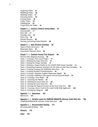 iv



     Exploring Nodes    45
     Modifying Nodes    46
     Modeling Nodes 47
     Assessing Nodes 48
     Scoring Nodes 48
     Utility Nodes 49
     Subdiagrams     50
     Usage Rules for Nodes    54

     Chapter 5   4 Common Features among Nodes          57
     Functionality 57
     Data Tab 57
     Variables Tab   58
     Notes Tab 60
     Results Browser 60
     Viewing and Setting Node Defaults       60

     Chapter 6   4 Data Structure Examples        63
     Types of Data Structures 63
     Regression Data    64
     Association Discovery Data  66

     Chapter 7   4 Example Process Flow Diagram         69
     Process Flow Diagram Scenario     69
     Task 1. Creating a New Local Project 72
     Task 2. Deﬁning the Input Data Set 73
     Task 3. Setting the Target Variable   74
     Task 4. Deﬁning a Target Proﬁle for the GOOD_BAD Target Variable      74
     Task 5. Examining Summary Statistics for the Interval and Class Variables   79
     Task 6. Creating Training and Validation Data Sets 79
     Task 7. Creating Variable Transformations    81
     Task 8. Creating a Stepwise Logistic Regression Model   84
     Task 9. Creating a Multilayer Perceptron Neural Network Model     87
     Task 10. Creating a Tree Model     92
     Task 11. Assessing the Models 95
     Task 12. Deﬁning the Score Data Set 98
     Task 13. Scoring the Score Data Set 99
     Task 14. Viewing the Expected Losses in the Score Data Set 100
     Task 15. Creating a Score Card of the Good Credit Risk Applicants   104
     Task 16. Closing the Diagram 106

     Appendix 1   4 References       107
     References       107

     Appendix 2   4 Variable Layout for SAMPSIO.DMAGECR (German Credit Data Set)      109
     SAMPSIO.DMAGECR (German Credit Data Set)                109

     Appendix 3   4 Recommended Reading           111
     Recommended Reading       111

     Glossary     113
     Index      123
 