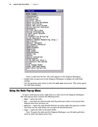 36   Using the Node Pop-up Menu   4   Chapter 3




                          Select a node from the list. The node appears in the Diagram Workspace.
                   3 Double-click an open area in the Diagram Workspace to display the Add Node
                     window.
                   3 Use the Actions main menu to select the Add Node menu item. This action opens
                     the Add Node window.


Using the Node Pop-up Menu
                  To open a node pop-up menu, right-click on a node icon in the Diagram Workspace.
                The node pop-up menu contains the following items:
                  3 Open — opens the node.
                  3 Run — runs both the selected node and all predecessor nodes in the process ﬂow
                    diagram that have not been run.
                  3 Results — opens the node Results Browser for those nodes that generate results.
                    You must run the node before you can open the Results Browser.
                  3 Copy — copies the node to the paste buffer.
                       Note: To paste the node onto the Diagram Workspace, use the Edit pull-down
                    menu to select the Paste menu item.
 