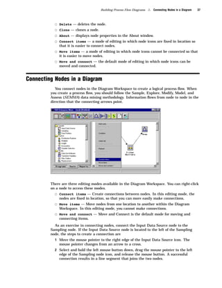 Building Process Flow Diagrams   4   Connecting Nodes in a Diagram   37



           3   Delete — deletes the node.
           3   Clone — clones a node.
           3   About — displays node properties in the About window.
           3   Connect items — a mode of editing in which node icons are ﬁxed in location so
               that it is easier to connect nodes.
           3 Move items — a mode of editing in which node icons cannot be connected so that
               it is easier to move nodes.
           3 Move and connect — the default mode of editing in which node icons can be
               moved and connected.


Connecting Nodes in a Diagram
            You connect nodes in the Diagram Workspace to create a logical process ﬂow. When
         you create a process ﬂow, you should follow the Sample, Explore, Modify, Model, and
         Assess (SEMMA) data mining methodology. Information ﬂows from node to node in the
         direction that the connecting arrows point.




         There are three editing modes available in the Diagram Workspace. You can right-click
         on a node to access these modes.
           3 Connect items — Create connections between nodes. In this editing mode, the
               nodes are ﬁxed in location, so that you can more easily make connections.
           3 Move items — Move nodes from one location to another within the Diagram
               Workspace. In this editing mode, you cannot make connections.
           3 Move and connect — Move and Connect is the default mode for moving and
               connecting items.
           As an exercise in connecting nodes, connect the Input Data Source node to the
         Sampling node. If the Input Data Source node is located to the left of the Sampling
         node, the steps to create a connection are
           1 Move the mouse pointer to the right edge of the Input Data Source icon. The
               mouse pointer changes from an arrow to a cross.
           2 Select and hold the left mouse button down, drag the mouse pointer to the left
               edge of the Sampling node icon, and release the mouse button. A successful
               connection results in a line segment that joins the two nodes.
 