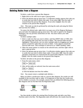 Building Process Flow Diagrams   4   Deleting Nodes from a Diagram   39




Deleting Nodes from a Diagram
           To delete a node from a process ﬂow diagram:
           1 Right-click on the node icon to open a pop-up menu.
           2 Select the Delete pop-up menu item. A veriﬁcation window appears that asks you
             to verify that you want to delete this node. If you select OK , then the node is
             removed from the process ﬂow diagram. If you select Cancel , then the node
              remains in the process ﬂow diagram.
            Note: This task can also be performed by selecting the node and using the Delete
         tool icon from the toolbox. 4
           To restore the deleted node, right-click in an open area of the Diagram Workspace
         area and select the Undelete pop-up menu item. The node is copied to the Diagram
         Workspace, but any previous connections are lost. You must redraw your node
         connections.
           To delete multiple nodes:
           1 Select a node icon that you want to delete, and then SHIFT-click or CTRL-click
              the remaining node icons that you want to delete. The selected nodes become
              highlighted. Alternatively, you can select multiple nodes by dragging your mouse
              pointer around the nodes that you want to delete. A box appears around the
              selected node icons. This technique is referred to as “rubber banding” nodes.
           2 Allow the mouse pointer to remain on the selected icons, and then right–click to
              open a pop-up menu.
           3 Select the Delete pop-up menu item. A veriﬁcation window appears that asks you
             to verify that you want to delete these nodes. If you select OK , then the nodes
              and their connections are removed from the process ﬂow diagram. If you select
              Cancel , then the nodes remain in the process ﬂow diagram.

           To delete all nodes in the process ﬂow diagram:
           1 From the main menu, select
               Edit   I   Select all

           2 After all the nodes are selected, from the main menu select
               Edit   I   Delete

              or click the Delete icon from the toolbox.
           Note:   You cannot restore a multiple-node deletion.    4
           When you delete a predecessor node in a process ﬂow diagram, the results are still
         available in the successor node or nodes. It is important to note that the results may
         not be reliable or accurate. For example, assume that you deﬁned the following process
         ﬂow diagram and ran the ﬂow from the Regression node:




           You then decide to delete the existing Data Partition node and add a new Data
         Partition node to the ﬂow. The Regression node will still store the results from the ﬁrst
 