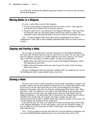 40   Moving Nodes in a Diagram   4   Chapter 3



                run of the ﬂow. To obtain the updated regression results, you need to re-run the entire
                process ﬂow diagram.



Moving Nodes in a Diagram
                   To move a node within a process ﬂow diagram:
                   1 Use the mouse pointer to drag the node that you want to move. A box appears
                       around the icon to indicate that it has been selected.
                   2 Drag the node icon to a new position in the Diagram Workspace. Note that when
                       you drag the node icon, the mouse pointer becomes the shape of a hand. The
                       connection arrows will typically bend or stretch (or both) to accommodate the move.
                   Note: To move multiple nodes, select them all by using keyboard and mouse
                combinations. CTRL-click to select multiple individual nodes that you want to move as
                a group. 4



Copying and Pasting a Node
                   You can copy an existing node to memory and paste it in the Diagram Workspace.
                The same node attributes that you copy are used in the new node. You can copy a node
                from one diagram and paste it to another diagram if you want. However, you cannot
                copy a node from one project to another project. To copy an existing node:
                   1 Right-click on the node that you want to copy in the Diagram Workspace. Select
                       the Copy pop-up menu item.
                   2 Right-click on the location where you want to paste the node. Select the Paste
                       pop-up menu item.
                  Because a Subdiagram node can represent multiple nodes in a diagram, you can use
                the Subdiagram node to copy multiple nodes at one time.



Cloning a Node
                   You may want to clone a node if you plan to use the node repeatedly in a project. For
                example, assume that you have deﬁned an input data set in an Input Data Source node.
                If you want to use the same input data set in the current diagram or in another
                diagram of the project, then you can clone the existing Input Data Source node. When
                you clone a node, it is added as a new node on the Tools Palette in the Custom section.
                When you want to use the node, you simply drag it from the Tools Palette onto the
                Diagram Workspace. The information that is contained in the original (parent) node is
                included in the cloned node; for example, the target variable, the roles and
                measurement levels for other variables and for the metadata sample are the same. You
                can also redeﬁne the attributes of the cloned node.
                   If you did not clone the node, you would have to add a new Input Data Source node
                to the Diagram Workspace, set the node options, and create the metadata sample. If
                you are going to use the same data set often in the project, then cloning an existing
                node will save time.
                  Note: If you are going to use the same data set in several projects or diagrams, you
                can use the SAS/Warehouse Administrator to set up the data sets, and use the
 