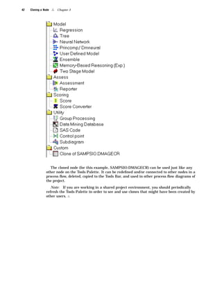 42   Cloning a Node   4   Chapter 3




                    The cloned node (for this example, SAMPSIO.DMAGECR) can be used just like any
                 other node on the Tools Palette. It can be redeﬁned and/or connected to other nodes in a
                 process ﬂow, deleted, copied to the Tools Bar, and used in other process ﬂow diagrams of
                 the project.
                    Note: If you are working in a shared project environment, you should periodically
                 refresh the Tools Palette in order to see and use clones that might have been created by
                 other users. 4
 