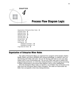 43



            CHAPTER


                4
                                    Process Flow Diagram Logic

         Organization of Enterprise Miner Nodes   43
         Sampling Nodes 44
         Exploring Nodes 45
         Modifying Nodes 46
         Modeling Nodes 47
         Assessing Nodes 48
         Scoring Nodes 48
         Utility Nodes 49
         Subdiagrams 50
                Subdiagram Example 1 50
                Subdiagram Example 2 52
         Usage Rules for Nodes 54




Organization of Enterprise Miner Nodes
            The nodes of Enterprise Miner are organized into categories of the Sample, Explore,
         Modify, Model, and Assess (SEMMA) data mining methodology. In addition, there are
         also Scoring and Utility node tools. You use the Scoring node tools to score your data
         models and to create freestanding code. You use the Utility node tools to submit SAS
         programming statements, to create data mining databases, to perform group processing,
         to deﬁne control points in the process ﬂow diagram, and to create subdiagrams.
            All of the Enterprise Miner nodes are listed in a set of folders that are located on the
         Tools tab of the Enterprise Miner Project Navigator. The nodes are listed under the
         folder that corresponds to their data mining functions.
 
