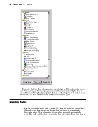 44   Sampling Nodes    4   Chapter 4




                  Remember that in a data mining project, repeating parts of the data mining process
                can offer advantages. For example, you may want to explore data and plot data at
                several intervals throughout your project. It may be advantageous to ﬁt models, assess
                the models, and then reﬁt the models and then assess them again.



Sampling Nodes

                      3 Use the Input Data Source node to access SAS data sets and other types of data.
                        This node reads data sources and deﬁnes their attributes for processing by
                        Enterprise Miner. Meta information (the metadata sample) is automatically
                        created for each variable when you import a data set with the Input Data Source
 