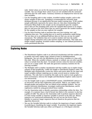 Process Flow Diagram Logic   4   Exploring Nodes   45



             node. Initial values are set for the measurement level and the model role for each
             variable. You can change these values if you are not satisﬁed with the automatic
             selections that the node makes. Summary statistics are displayed for interval and
             class variables.
           3 Use the Sampling node to take random, stratiﬁed random samples, and to take
             cluster samples of data sets. Sampling is recommended for extremely large
             databases because it can signiﬁcantly decrease model training time. If the random
             sample sufﬁciently represents the source data set, then data relationships that
             Enterprise Miner ﬁnds in the sample can be extrapolated upon the complete
             source data set.The Sampling node writes the sampled observations to an output
             data set and saves the seed values that are used to generate the random numbers
             for the samples so that you may replicate the samples.
           3 Use the Data Partition node to partition data sets into training, test, and
             validation data sets. The training data set is used for preliminary model ﬁtting.
             The test data set is an additional hold-out data set that you can use for model
             assessment. The validation data set is used to monitor and tune the model
             weights during estimation and is also used for model assessment. This node uses
             simple random sampling, stratiﬁed random sampling, or user deﬁned partitions to
             create partitioned data sets.


Exploring Nodes

           3 The Distribution Explorer node is an advanced visualization tool that enables you
             to quickly and easily explore large volumes of data in multidimensional
             histograms. You can view the distribution of up to three variables at a time with
             this node. When the variable is binary, nominal, or ordinal, you can select speciﬁc
             values to exclude from the chart. To exclude extreme values for interval variables,
             you can set a range cutoff. The node also generates summary statistics for the
             charting variables.
           3 The Multiplot node is another visualization tool that enables you to explore larger
             volumes of data graphically. Unlike the Insight or Distribution Explorer nodes, the
             Multiplot node automatically creates bar charts and scatter plots for the input and
             target variables without requiring you to make several menu or window item
             selections. The code that is created by this node can be used to create graphs in a
             batch environment, whereas the Insight and Distribution Explorer nodes must be
             run interactively.
           3 Use the Insight node to open a SAS/INSIGHT session. SAS/INSIGHT software is
             an interactive tool for data exploration and analysis. With it, you explore data
             through graphs and analyses that are linked across multiple windows. You can
             analyze univariate distributions, investigate multivariate distributions, and ﬁt
             explanatory models by using generalized linear models.
           3 Use the Association node to identify association relationships within the data. For
             example, if a customer buys a loaf of bread, how likely is the customer to also buy
             a gallon of milk? You also use the Association node to perform sequence discovery
             if a time stamp variable (a sequence variable) is present in the data set. Binary
             sequences are constructed automatically, but you can use the Event Chain
             Handler to construct longer sequences that are based on the patterns that the
             algorithm discovered.
           3 You use the Variable Selection node to evaluate the importance of input variables
             in predicting or classifying the target variable. To preselect the important inputs,
             the Variable Selection node uses either an R-Square or a Chi-Square selection
 