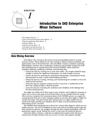 1



            CHAPTER


                1
                                   Introduction to SAS Enterprise
                                   Miner Software

         Data Mining Overview 1
         Layout of the SAS Enterprise Miner Window   2
         Using the Application Main Menus 3
         Using the Toolbox 8
         Using the Pop-Up Menus 8
         Unavailable and Dimmed Items 9
         Enterprise Miner Documentation 9




Data Mining Overview
           SAS deﬁnes data mining as the process of uncovering hidden patterns in large
         amounts of data. Many industries use data mining to address business problems and
         opportunities such as fraud detection, risk and afﬁnity analyses, database marketing,
         householding, customer churn, bankruptcy prediction, and portfolio analysis.The SAS
         data mining process is summarized in the acronym SEMMA, which stands for
         sampling, exploring, modifying, modeling, and assessing data.
           3 Sample the data by creating one or more data tables. The sample should be large
              enough to contain the signiﬁcant information, yet small enough to process.
           3 Explore the data by searching for anticipated relationships, unanticipated trends,
              and anomalies in order to gain understanding and ideas.
           3 Modify the data by creating, selecting, and transforming the variables to focus the
              model selection process.
           3 Model the data by using the analytical tools to search for a combination of the
              data that reliably predicts a desired outcome.
           3 Assess the data by evaluating the usefulness and reliability of the ﬁndings from
              the data mining process.
            You might not include all of these steps in your analysis, and it might be necessary to
         repeat one or more of the steps several times before you are satisﬁed with the results.
         After you have completed the assessment phase of the SEMMA process, you apply the
         scoring formula from one or more champion models to new data that might or might not
         contain the target. The goal of most data mining tasks is to apply models that are
         constructed using training and validation data to make accurate predictions about
         observations of new, raw data.
            The SEMMA data mining process is driven by a process ﬂow diagram, which you can
         modify and save. The GUI is designed in such a way that the business analyst who has
         little statistical expertise can navigate through the data mining methodology, while the
         quantitative expert can go “behind the scenes” to ﬁne-tune the analytical process.
            Enterprise Miner contains a collection of sophisticated analysis tools that have a
         common user-friendly interface that you can use to create and compare multiple
 