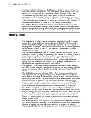46   Modifying Nodes    4   Chapter 4



                         (tree based) criterion. You can use the R-Square criterion to remove variables in
                         hierarchies, remove variables that have large percentages of missing values, and
                         remove class variables that are based on the number of unique values. The
                         variables that are not related to the target are set to a status of rejected.
                         Although rejected variables are passed to subsequent nodes in the process ﬂow
                         diagram, these variables are not used as model inputs by a more detailed modeling
                         node, such as the Neural Network and Tree nodes. You can reassign the status of
                         the input model variables to rejected in the Variable Selection node.
                       3 Use the Link Analysis node to transform data from differing sources into a data
                         model that can be graphed. The data model supports simple statistical measures,
                         presents a simple interactive graph for basic analytical exploration, and generates
                         cluster scores from raw data that can be used for data reduction and segmentation.


Modifying Nodes

                       3 Use the Data Set Attributes node to modify data set attributes, such as data set
                         names, descriptions, and roles. You can also use the Data Set Attributes node to
                         modify the metadata sample that is associated with a data set, and to specify
                         target proﬁles for a target. An example of a useful Data Set Attributes application
                         is to generate a data set in the SAS Code node and then modify its metadata
                         sample with this node.
                       3 Use the Transform Variables node to transform variables. For example, you can
                         transform variables by taking the square root of a variable or by taking its natural
                         logarithm. Additionally, the Transform Variables node supports user-deﬁned
                         formulas for transformations and provides a visual interface for grouping
                         interval-valued variables into buckets or quantiles. Transforming variables to
                         similar scale and variability may improve the ﬁt of models, and subsequently, the
                         classiﬁcation and prediction precision of ﬁtted models.
                       3 Use the Filter Outliers node to identify and remove outliers or “noise” from data
                         sets. Checking for outliers is recommended as outliers may greatly affect modeling
                         results and, subsequently, the classiﬁcation and prediction precision of ﬁtted
                         models.
                       3 Use the Replacement node to impute (ﬁll in) values for observations that have
                         missing values. You can replace missing values for interval variables with the
                         mean, median, midrange, or mid-minimum spacing, or with a distribution-based
                         replacement. Alternatively, you can use a replacement M-estimator such as Tukey’s
                         biweight, Huber’s, or Andrew’s Wave. You can also estimate the replacement
                         values for each interval input by using a tree-based imputation method. Missing
                         values for class variables can be replaced with the most frequently occurring
                         value, distribution-based replacement, tree-based imputation, or a constant.
                       3 Use the Clustering node to segment your data so that you can identify data
                         observations that are similar in some way. When displayed in a plot, observations
                         that are similar tend to be in the same cluster, and observations that are different
                         tend to be in different clusters. The cluster identiﬁer for each observation can be
                         passed to other nodes for use as an input, ID, or target variable. It can also be
                         passed as a group variable that enables you to automatically construct separate
                         models for each group.
                       3 Use the SOM/Kohonen node to generate self-organizing maps, Kohonen networks,
                         and vector quantization networks. The SOM/Kohonen node performs unsupervised
                         learning in which it attempts to learn the structure of the data. As with the
                         Clustering node, after the network maps have been created, the characteristics can
 