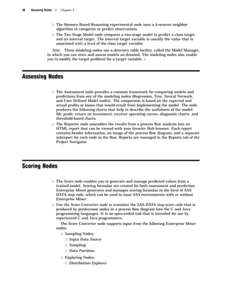48   Assessing Nodes    4   Chapter 4



                       3 The Memory-Based Reasoning experimental node uses a k-nearest neighbor
                         algorithm to categorize or predict observations.
                       3 The Two Stage Model node computes a two-stage model to predict a class target
                         and an interval target. The interval target variable is usually the value that is
                         associated with a level of the class target variable.
                   Note: These modeling nodes use a directory table facility, called the Model Manager,
                in which you can store and assess models on demand. The modeling nodes also enable
                you to modify the target proﬁle(s) for a target variable. 4



Assessing Nodes

                       3 The Assessment node provides a common framework for comparing models and
                         predictions from any of the modeling nodes (Regression, Tree, Neural Network,
                         and User Deﬁned Model nodes). The comparison is based on the expected and
                         actual proﬁts or losses that would result from implementing the model. The node
                         produces the following charts that help to describe the usefulness of the model:
                         lift, proﬁt, return on investment, receiver operating curves, diagnostic charts, and
                         threshold-based charts.
                       3 The Reporter node assembles the results from a process ﬂow analysis into an
                         HTML report that can be viewed with your favorite Web browser. Each report
                         contains header information, an image of the process ﬂow diagram, and a separate
                         subreport for each node in the ﬂow. Reports are managed in the Reports tab of the
                         Project Navigator.




Scoring Nodes

                       3 The Score node enables you to generate and manage predicted values from a
                         trained model. Scoring formulas are created for both assessment and prediction.
                         Enterprise Miner generates and manages scoring formulas in the form of SAS
                         DATA step code, which can be used in most SAS environments with or without
                         Enterprise Miner.
                       3 Use the Score Converter node to translate the SAS DATA step score code that is
                         produced by predecessor nodes in a process ﬂow diagram into the C and Java
                         programming languages. It is an open-ended tool that is intended for use by
                         experienced C and Java programmers.
                           The Score Converter node supports input from the following Enterprise Miner
                         nodes:
                            3 Sampling Nodes:
                              3 Input Data Source
                              3 Sampling
                              3 Data Partition
                            3 Exploring Nodes:
                              3 Distribution Explorer
 