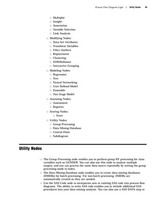 Process Flow Diagram Logic   4   Utility Nodes   49



                   3   Multiplot
                   3   Insight
                   3   Association
                   3   Variable Selection
                   3   Link Analysis
                 3 Modifying Nodes:
                   3 Data Set Attributes
                   3 Transform Variables
                   3 Filter Outliers
                   3 Replacement
                   3 Clustering
                   3 SOM/Kohonen
                   3 Interactive Grouping
                 3 Modeling Nodes:
                   3 Regression
                   3 Tree
                   3 Neural Networking
                   3 User Deﬁned Model
                   3 Ensemble
                   3 Two Stage Model
                 3 Assessing Nodes:
                   3 Assessment
                   3 Reporter
                 3 Scoring Nodes:
                     3 Score
                 3 Utility Nodes:
                   3 Group Processing
                   3 Data Mining Database
                   3 Control Point
                   3 Subdiagram



Utility Nodes

            3 The Group Processing node enables you to perform group BY processing for class
              variables such as GENDER. You can also use this node to analyze multiple
              targets, and you can process the same data source repeatedly by setting the group
              processing mode to index.
            3 The Data Mining Database node enables you to create data mining databases
              (DMDBs) for batch processing. For non-batch processing, DMDBs are
              automatically created as they are needed.
            3 Use the SAS Code node to incorporate new or existing SAS code into process ﬂow
              diagrams. The ability to write SAS code enables you to include additional SAS
              procedures into your data mining analysis. You can also use a SAS DATA step to
 