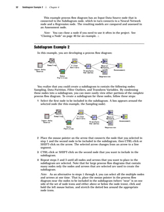 52   Subdiagram Example 2   4   Chapter 4



                        This example process ﬂow diagram has an Input Data Source node that is
                      connected to the Subdiagram node, which in turn connects to a Neural Network
                      node and a Regression node. The resulting models are compared and assessed in
                      an Assessment node.

                        Note: You can clone a node if you need to use it often in the project. See
                      “Cloning a Node” on page 40 for an example. 4



                Subdiagram Example 2
                   In this example, you are developing a process ﬂow diagram:




                  You realize that you could create a subdiagram to contain the following nodes:
                Sampling, Data Partition, Filter Outliers, and Transform Variables. By condensing
                these nodes into a subdiagram, you can more easily view other portions of the complete
                process ﬂow diagram. To create a subdiagram for these nodes, follow these steps:
                   1 Select the ﬁrst node to be included in the subdiagram. A box appears around the
                      selected node (for this example, the Sampling node).




                   2 Place the mouse pointer on the arrow that connects the node that you selected in
                      step 1 and the second node to be included in the subdiagram, then CTRL-click or
                      SHIFT-click on the arrow. The selected arrow changes from an arrow to a line
                      segment.
                   3 CTRL-click or SHIFT-click on the second node that you want to include in the
                      subdiagram.
                   4 Repeat steps 2 and 3 until all nodes and arrows that you want to place in the
                      subdiagram are selected. Note that for large process ﬂow diagrams that contain
                      many nodes only the nodes and arrows that are selected are used to create the
                      subdiagram.
                      Note: As an alternative to steps 1 through 4, you can select all the multiple nodes
                      and arrows at one time. That is, place the mouse pointer in the process ﬂow
                      diagram near the nodes to be included in the subdiagram (where “near” is on one
                      side of the set of node icons and either above or below the node icons), click and
                      hold the left mouse button, and stretch the dotted box around the appropriate
                      node icons.
 