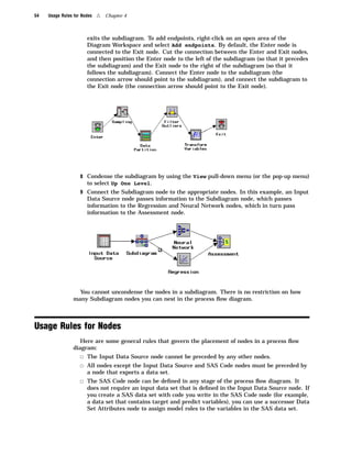 54   Usage Rules for Nodes   4   Chapter 4



                       exits the subdiagram. To add endpoints, right-click on an open area of the
                       Diagram Workspace and select Add endpoints. By default, the Enter node is
                       connected to the Exit node. Cut the connection between the Enter and Exit nodes,
                       and then position the Enter node to the left of the subdiagram (so that it precedes
                       the subdiagram) and the Exit node to the right of the subdiagram (so that it
                       follows the subdiagram). Connect the Enter node to the subdiagram (the
                       connection arrow should point to the subdiagram), and connect the subdiagram to
                       the Exit node (the connection arrow should point to the Exit node).




                    8 Condense the subdiagram by using the View pull-down menu (or the pop-up menu)
                       to select Up One Level.
                    9 Connect the Subdiagram node to the appropriate nodes. In this example, an Input
                       Data Source node passes information to the Subdiagram node, which passes
                       information to the Regression and Neural Network nodes, which in turn pass
                       information to the Assessment node.




                   You cannot uncondense the nodes in a subdiagram. There is no restriction on how
                 many Subdiagram nodes you can nest in the process ﬂow diagram.



Usage Rules for Nodes
                    Here are some general rules that govern the placement of nodes in a process ﬂow
                 diagram:
                    3 The Input Data Source node cannot be preceded by any other nodes.
                    3 All nodes except the Input Data Source and SAS Code nodes must be preceded by
                       a node that exports a data set.
                    3 The SAS Code node can be deﬁned in any stage of the process ﬂow diagram. It
                       does not require an input data set that is deﬁned in the Input Data Source node. If
                       you create a SAS data set with code you write in the SAS Code node (for example,
                       a data set that contains target and predict variables), you can use a successor Data
                       Set Attributes node to assign model roles to the variables in the SAS data set.
 