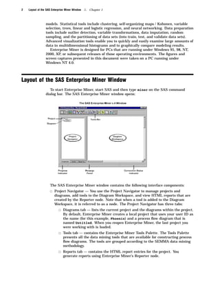 2   Layout of the SAS Enterprise Miner Window   4   Chapter 1



                 models. Statistical tools include clustering, self-organizing maps / Kohonen, variable
                 selection, trees, linear and logistic regression, and neural networking. Data preparation
                 tools include outlier detection, variable transformations, data imputation, random
                 sampling, and the partitioning of data sets (into train, test, and validate data sets).
                 Advanced visualization tools enable you to quickly and easily examine large amounts of
                 data in multidimensional histograms and to graphically compare modeling results.
                    Enterprise Miner is designed for PCs that are running under Windows 95, 98, NT,
                 2000, XP, or subsequent releases of those operating environments. The ﬁgures and
                 screen captures presented in this document were taken on a PC running under
                 Windows NT 4.0.




Layout of the SAS Enterprise Miner Window
                    To start Enterprise Miner, start SAS and then type miner on the SAS command
                 dialog bar. The SAS Enterprise Miner window opens:




                    The SAS Enterprise Miner window contains the following interface components:
                    3 Project Navigator — You use the Project Navigator to manage projects and
                        diagrams, add tools to the Diagram Workspace, and view HTML reports that are
                        created by the Reporter node. Note that when a tool is added to the Diagram
                        Workspace, it is referred to as a node. The Project Navigator has three tabs:
                           3 Diagrams tab — lists the current project and the diagrams within the project.
                              By default, Enterprise Miner creates a local project that uses your user ID as
                              the name (for this example, Phoenix) and a process ﬂow diagram that is
                              named Untitled. When you reopen Enterprise Miner, the last project you
                              were working with is loaded.
                           3 Tools tab — contains the Enterprise Miner Tools Palette. The Tools Palette
                              presents all the data mining tools that are available for constructing process
                              ﬂow diagrams. The tools are grouped according to the SEMMA data mining
                              methodology.
                           3 Reports tab — contains the HTML report entries for the project. You
                              generate reports using Enterprise Miner’s Reporter node.
 