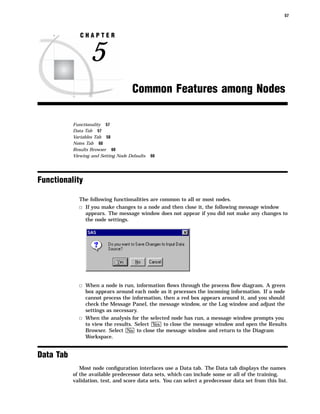 57



              CHAPTER


                  5
                                      Common Features among Nodes

           Functionality 57
           Data Tab 57
           Variables Tab 58
           Notes Tab 60
           Results Browser 60
           Viewing and Setting Node Defaults   60




Functionality

             The following functionalities are common to all or most nodes.
             3 If you make changes to a node and then close it, the following message window
               appears. The message window does not appear if you did not make any changes to
               the node settings.




             3 When a node is run, information ﬂows through the process ﬂow diagram. A green
               box appears around each node as it processes the incoming information. If a node
               cannot process the information, then a red box appears around it, and you should
               check the Message Panel, the message window, or the Log window and adjust the
               settings as necessary.
             3 When the analysis for the selected node has run, a message window prompts you
               to view the results. Select Yes to close the message window and open the Results
               Browser. Select No to close the message window and return to the Diagram
               Workspace.


Data Tab
              Most node conﬁguration interfaces use a Data tab. The Data tab displays the names
           of the available predecessor data sets, which can include some or all of the training,
           validation, test, and score data sets. You can select a predecessor data set from this list.
 