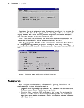 58   Variables Tab   4   Chapter 5




                   By default, Enterprise Miner exports the data set that precedes the current node. To
                 substitute another data set, click Select . Use the ﬁle utility window to ﬁnd and select
                 another data set. The Select button is dimmed and remains unavailable if only one
                 node that exports a data set precedes the current node.
                   Note: Many nodes contain training, test, validation, and score buttons on the tab.
                 You can use these to assign a speciﬁc data set to each data set role. 4
                    Click Properties on the Data tab to view administrative information about the data
                 set. The administrative information includes the data set name, label, type, date
                 created, date last modiﬁed, number of columns, number of rows, and number of deleted
                 rows.




                     To see a table view of the data, select the Table View tab.



Variables Tab
                    Most Enterprise Miner nodes have a Variables tab. Typically, the Variables tab
                 displays variable attribute information, such as
                     3 the names of the variables in the input data set. The values that are displayed in
                         the Name column of most Variable tabs are protected.
                     3 the status of the variables, which can be use or don’t use. You can change the
                         status of a variable in one of the sampling or modeling nodes. For most explore
                         nodes, you cannot change the variable’s status. To change the status of a variable,
                         follow these steps:
 