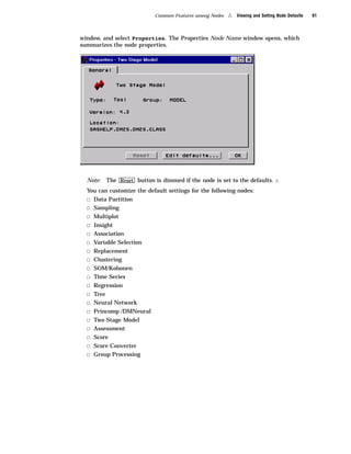 Common Features among Nodes   4   Viewing and Setting Node Defaults   61



window, and select Properties. The Properties Node Name window opens, which
summarizes the node properties.




  Note:   The Reset button is dimmed if the node is set to the defaults.         4
  You can customize the default settings for the following nodes:
  3   Data Partition
  3   Sampling
  3   Multiplot
  3   Insight
  3   Association
  3   Variable Selection
  3   Replacement
  3   Clustering
  3   SOM/Kohonen
  3   Time Series
  3   Regression
  3   Tree
  3   Neural Network
  3   Princomp /DMNeural
  3   Two Stage Model
  3   Assessment
  3   Score
  3   Score Converter
  3   Group Processing
 