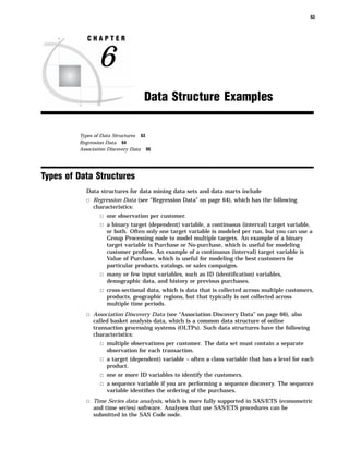 63



            CHAPTER


                6
                                   Data Structure Examples

         Types of Data Structures 63
         Regression Data 64
         Association Discovery Data 66




Types of Data Structures
           Data structures for data mining data sets and data marts include
           3 Regression Data (see “Regression Data” on page 64), which has the following
              characteristics:
                 3 one observation per customer.
                 3 a binary target (dependent) variable, a continuous (interval) target variable,
                    or both. Often only one target variable is modeled per run, but you can use a
                    Group Processing node to model multiple targets. An example of a binary
                    target variable is Purchase or No-purchase, which is useful for modeling
                    customer proﬁles. An example of a continuous (interval) target variable is
                    Value of Purchase, which is useful for modeling the best customers for
                    particular products, catalogs, or sales campaigns.
                 3 many or few input variables, such as ID (identiﬁcation) variables,
                    demographic data, and history or previous purchases.
                 3 cross-sectional data, which is data that is collected across multiple customers,
                    products, geographic regions, but that typically is not collected across
                    multiple time periods.
           3 Association Discovery Data (see “Association Discovery Data” on page 66), also
              called basket analysis data, which is a common data structure of online
              transaction processing systems (OLTPs). Such data structures have the following
              characteristics:
                 3 multiple observations per customer. The data set must contain a separate
                    observation for each transaction.
                 3 a target (dependent) variable – often a class variable that has a level for each
                    product.
                 3 one or more ID variables to identify the customers.
                 3 a sequence variable if you are performing a sequence discovery. The sequence
                    variable identiﬁes the ordering of the purchases.
           3 Time Series data analysis, which is more fully supported in SAS/ETS (econometric
              and time series) software. Analyses that use SAS/ETS procedures can be
              submitted in the SAS Code node.
 