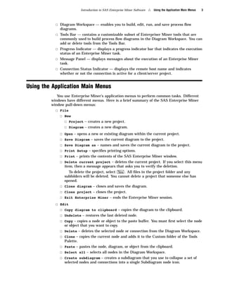 Introduction to SAS Enterprise Miner Software   4   Using the Application Main Menus   3



           3 Diagram Workspace — enables you to build, edit, run, and save process ﬂow
             diagrams.
           3 Tools Bar — contains a customizable subset of Enterpriser Miner tools that are
             commonly used to build process ﬂow diagrams in the Diagram Workspace. You can
             add or delete tools from the Tools Bar.
           3 Progress Indicator — displays a progress indicator bar that indicates the execution
             status of an Enterprise Miner task.
           3 Message Panel — displays messages about the execution of an Enterprise Miner
             task.
           3 Connection Status Indicator — displays the remote host name and indicates
             whether or not the connection is active for a client/server project.


Using the Application Main Menus
            You use Enterprise Miner’s application menus to perform common tasks. Different
         windows have different menus. Here is a brief summary of the SAS Enterprise Miner
         window pull-down menus:
           3 File
             3 New
               3 Project – creates a new project.
               3 Diagram – creates a new diagram.
             3   Open – opens a new or existing diagram within the current project.
             3   Save Diagram – saves the current diagram to the project.
             3   Save Diagram as – names and saves the current diagram to the project.
             3   Print Setup – speciﬁes printing options.
             3   Print – prints the contents of the SAS Enterprise Miner window.
             3   Delete current project – deletes the current project. If you select this menu
                 item, then a message appears that asks you to verify the deletion.
                   To delete the project, select Yes . All ﬁles in the project folder and any
                 subfolders will be deleted. You cannot delete a project that someone else has
                 opened.
             3 Close diagram – closes and saves the diagram.
             3 Close project – closes the project.
             3 Exit Enterprise Miner – ends the Enterprise Miner session.
           3 Edit
             3 Copy diagram to clipboard – copies the diagram to the clipboard.
             3 Undelete – restores the last deleted node.
             3 Copy – copies a node or object to the paste buffer. You must ﬁrst select the node
                 or object that you want to copy.
             3 Delete – deletes the selected node or connection from the Diagram Workspace.
             3 Clone – copies the current node and adds it to the Custom folder of the Tools
                 Palette.
             3 Paste – pastes the node, diagram, or object from the clipboard.
             3 Select all – selects all nodes in the Diagram Workspace.
             3 Create subdiagram – creates a subdiagram that you use to collapse a set of
                 selected nodes and connections into a single Subdiagram node icon.
 