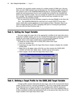 74   Task 3. Setting the Target Variable   4   Chapter 7



                  By default, the metadata sample consists of a random sample of 2,000 cases. Because
                  there are only 1,000 customer cases in this data set, the metadata sample contains all
                  the customer cases in the SAMPSIO.DMAGECR data set. Enterprise Miner assigns a
                  model role and measurement level to each variable that is listed in the Variables tab
                  based on the metadata sample. You can reassign the model role or measurement level
                  for a variable. The summary statistics for interval and class variables are also
                  calculated from the metadata sample.
                     You can control the size of the metadata sample by selecting Change in the Data tab.
                    Note: The SAMPSIO.DMAGECR credit data set is small relative to many data
                  marts, which often contain gigabytes or even terabytes of data. Therefore, there is no
                  need to sample this data set with a Sampling node prior to creating the partitioned
                  data sets with the Data Partition node. 4



Task 3. Setting the Target Variable
                     You must assign the target role to the appropriate variables in the input data source.
                  If you have multiple targets, you can use a Group Processing node to generate separate
                  models for each target variable in one run of the process ﬂow diagram. For this
                  example, there is one target variable that is named GOOD_BAD.
                     To assign the target model role to GOOD_BAD, follow these steps:
                     1 Select the Variables tab.
                     2 Scroll down (or page down) the Input Data Source window to display the variable
                       GOOD_BAD.
                     3 Right-click in the Model Role cell of the row that contains the GOOD_BAD
                       variable and select Set Model Role. Another pop-up menu opens.
                     4 Select target. Do not close the Input Data Source node.




Task 4. Deﬁning a Target Proﬁle for the GOOD_BAD Target Variable
                     A target proﬁle contains information for the target, such as the event level for binary
                  targets, decision matrices, and prior probabilities. The active target proﬁle information
                  is read downstream in the process ﬂow by the modeling nodes and the Assessment
                  node. Although you can deﬁne and edit a target proﬁle in any of the modeling nodes, it
                  is often convenient to deﬁne this information early in the process ﬂow when you set the
                  target variable in the Input Data Source node.
 
