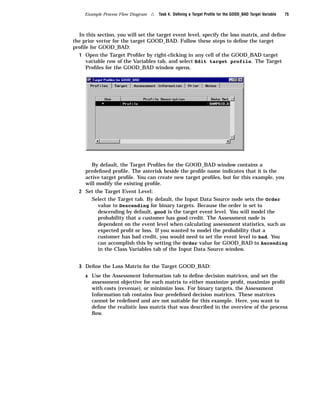 Example Process Flow Diagram   4   Task 4. Deﬁning a Target Proﬁle for the GOOD_BAD Target Variable   75



  In this section, you will set the target event level, specify the loss matrix, and deﬁne
the prior vector for the target GOOD_BAD. Follow these steps to deﬁne the target
proﬁle for GOOD_BAD:
  1 Open the Target Proﬁler by right-clicking in any cell of the GOOD_BAD target
     variable row of the Variables tab, and select Edit target profile. The Target
     Proﬁles for the GOOD_BAD window opens.




        By default, the Target Proﬁles for the GOOD_BAD window contains a
     predeﬁned proﬁle. The asterisk beside the proﬁle name indicates that it is the
     active target proﬁle. You can create new target proﬁles, but for this example, you
     will modify the existing proﬁle.
  2 Set the Target Event Level:
        Select the Target tab. By default, the Input Data Source node sets the Order
          value to Descending for binary targets. Because the order is set to
          descending by default, good is the target event level. You will model the
          probability that a customer has good credit. The Assessment node is
          dependent on the event level when calculating assessment statistics, such as
          expected proﬁt or loss. If you wanted to model the probability that a
          customer has bad credit, you would need to set the event level to bad. You
          can accomplish this by setting the Order value for GOOD_BAD to Ascending
          in the Class Variables tab of the Input Data Source window.


  3 Deﬁne the Loss Matrix for the Target GOOD_BAD:

     a Use the Assessment Information tab to deﬁne decision matrices, and set the
        assessment objective for each matrix to either maximize proﬁt, maximize proﬁt
        with costs (revenue), or minimize loss. For binary targets, the Assessment
        Information tab contains four predeﬁned decision matrices. These matrices
        cannot be redeﬁned and are not suitable for this example. Here, you want to
        deﬁne the realistic loss matrix that was described in the overview of the process
        ﬂow.
 