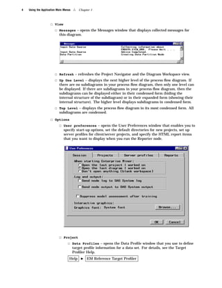 4   Using the Application Main Menus   4   Chapter 1



                    3 View
                      3 Messages – opens the Messages window that displays collected messages for
                           this diagram.




                        3 Refresh – refreshes the Project Navigator and the Diagram Workspace view.
                        3 Up One Level – displays the next higher level of the process ﬂow diagram. If
                           there are no subdiagrams in your process ﬂow diagram, then only one level can
                           be displayed. If there are subdiagrams in your process ﬂow diagram, then the
                           subdiagrams can be displayed either in their condensed form (hiding the
                           internal structure of the subdiagram) or in their expanded form (showing their
                           internal structure). The higher level displays subdiagrams in condensed form.
                        3 Top Level – displays the process ﬂow diagram in its most condensed form. All
                           subdiagrams are condensed.
                    3 Options
                        3 User preferences – opens the User Preferences window that enables you to
                              specify start-up options, set the default directories for new projects, set up
                              server proﬁles for client/server projects, and specify the HTML report items
                              that you want to display when you run the Reporter node.




                           3 Project
                               3 Data Profiles – opens the Data Proﬁle window that you use to deﬁne
                                       target proﬁle information for a data set. For details, see the Target
                                       Proﬁler Help.
                                   Help     I   EM Reference Target Proﬁler
 