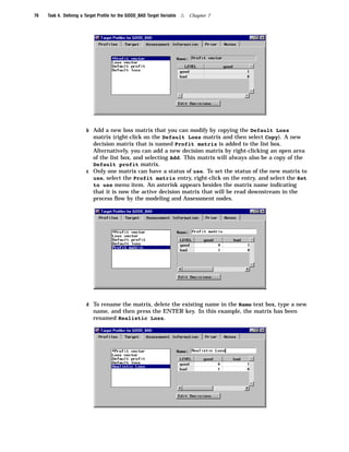 76   Task 4. Deﬁning a Target Proﬁle for the GOOD_BAD Target Variable   4   Chapter 7




                        b Add a new loss matrix that you can modify by copying the Default Loss
                          matrix (right-click on the Default Loss matrix and then select Copy). A new
                          decision matrix that is named Profit matrix is added to the list box.
                          Alternatively, you can add a new decision matrix by right-clicking an open area
                          of the list box, and selecting Add. This matrix will always also be a copy of the
                          Default profit matrix.
                        c Only one matrix can have a status of use. To set the status of the new matrix to
                          use, select the Profit matrix entry, right-click on the entry, and select the Set
                          to use menu item. An asterisk appears besides the matrix name indicating
                          that it is now the active decision matrix that will be read downstream in the
                          process ﬂow by the modeling and Assessment nodes.




                        d To rename the matrix, delete the existing name in the Name text box, type a new
                           name, and then press the ENTER key. In this example, the matrix has been
                           renamed Realistic Loss.
 