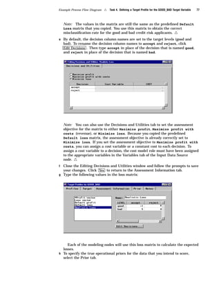 Example Process Flow Diagram   4   Task 4. Deﬁning a Target Proﬁle for the GOOD_BAD Target Variable   77



    Note: The values in the matrix are still the same as the predeﬁned Default
    Loss matrix that you copied. You use this matrix to obtain the correct
    misclassiﬁcation rate for the good and bad credit risk applicants.                4
e By default, the decision column names are set to the target levels (good and
    bad). To rename the decision column names to accept and reject, click
    Edit Decisions . Then type accept in place of the decision that is named good,
    and reject in place of the decision that is named bad.




    Note: You can also use the Decisions and Utilities tab to set the assessment
    objective for the matrix to either Maximize profit, Maximize profit with
    costs (revenue), or Minimize loss. Because you copied the predeﬁned
    Default loss matrix, the assessment objective is already correctly set to
    Minimize loss. If you set the assessment objective to Maximize profit with
    costs, you can assign a cost variable or a constant cost to each decision. To
    assign a cost variable to a decision, the cost model role must have been assigned
    to the appropriate variables in the Variables tab of the Input Data Source
    node. 4
f Close the Editing Decisions and Utilities window and follow the prompts to save
  your changes. Click Yes to return to the Assessment Information tab.
g Type the following values in the loss matrix:




     Each of the modeling nodes will use this loss matrix to calculate the expected
  losses.
h To specify the true operational priors for the data that you intend to score,
  select the Prior tab.
 