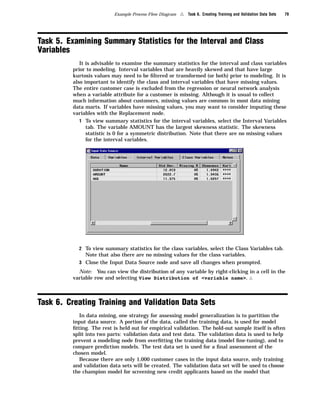 Example Process Flow Diagram   4   Task 6. Creating Training and Validation Data Sets   79




Task 5. Examining Summary Statistics for the Interval and Class
Variables
            It is advisable to examine the summary statistics for the interval and class variables
         prior to modeling. Interval variables that are heavily skewed and that have large
         kurtosis values may need to be ﬁltered or transformed (or both) prior to modeling. It is
         also important to identify the class and interval variables that have missing values.
         The entire customer case is excluded from the regression or neural network analysis
         when a variable attribute for a customer is missing. Although it is usual to collect
         much information about customers, missing values are common in most data mining
         data marts. If variables have missing values, you may want to consider imputing these
         variables with the Replacement node.
            1 To view summary statistics for the interval variables, select the Interval Variables
               tab. The variable AMOUNT has the largest skewness statistic. The skewness
               statistic is 0 for a symmetric distribution. Note that there are no missing values
               for the interval variables.




           2 To view summary statistics for the class variables, select the Class Variables tab.
             Note that also there are no missing values for the class variables.
           3 Close the Input Data Source node and save all changes when prompted.
           Note: You can view the distribution of any variable by right-clicking in a cell in the
         variable row and selecting View Distribution of <variable name>. 4



Task 6. Creating Training and Validation Data Sets
            In data mining, one strategy for assessing model generalization is to partition the
         input data source. A portion of the data, called the training data, is used for model
         ﬁtting. The rest is held out for empirical validation. The hold-out sample itself is often
         split into two parts: validation data and test data. The validation data is used to help
         prevent a modeling node from overﬁtting the training data (model ﬁne-tuning), and to
         compare prediction models. The test data set is used for a ﬁnal assessment of the
         chosen model.
            Because there are only 1,000 customer cases in the input data source, only training
         and validation data sets will be created. The validation data set will be used to choose
         the champion model for screening new credit applicants based on the model that
 