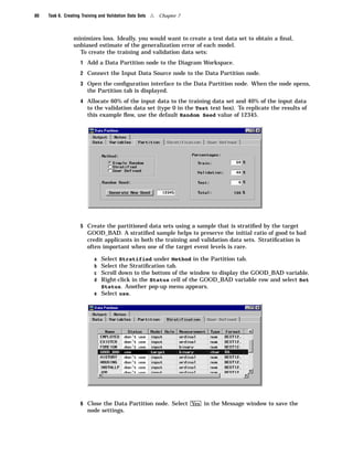 80   Task 6. Creating Training and Validation Data Sets   4   Chapter 7



                 minimizes loss. Ideally, you would want to create a test data set to obtain a ﬁnal,
                 unbiased estimate of the generalization error of each model.
                   To create the training and validation data sets:
                     1 Add a Data Partition node to the Diagram Workspace.

                     2 Connect the Input Data Source node to the Data Partition node.

                     3 Open the conﬁguration interface to the Data Partition node. When the node opens,
                         the Partition tab is displayed.
                     4 Allocate 60% of the input data to the training data set and 40% of the input data
                         to the validation data set (type 0 in the Test text box). To replicate the results of
                         this example ﬂow, use the default Random Seed value of 12345.




                     5 Create the partitioned data sets using a sample that is stratiﬁed by the target
                         GOOD_BAD. A stratiﬁed sample helps to preserve the initial ratio of good to bad
                         credit applicants in both the training and validation data sets. Stratiﬁcation is
                         often important when one of the target event levels is rare.

                            a Select Stratified under Method in the Partition tab.
                            b Select the Stratiﬁcation tab.
                            c Scroll down to the bottom of the window to display the GOOD_BAD variable.
                            d Right-click in the Status cell of the GOOD_BAD variable row and select Set
                              Status. Another pop-up menu appears.
                            e Select use.




                     6 Close the Data Partition node. Select Yes in the Message window to save the
                         node settings.
 