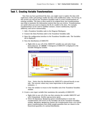 Example Process Flow Diagram   4   Task 7. Creating Variable Transformations   81




Task 7. Creating Variable Transformations
            Now that you have partitioned the data, you might want to explore the data with
         exploratory nodes and perhaps modify the data with modiﬁcation nodes. For brevity, in
         this section you will use the Transform Variables node to create transformations of
         existing variables. The data is often useful in its original form, but transformations
         may help to maximize the information content that you can retrieve. Transformations
         are useful when you want to improve the ﬁt of a model to the data. For example,
         transformations can be used to stabilize variance, remove nonlinearity, improve
         additivity, and correct nonnormality.
           1 Add a Transform Variables node to the Diagram Workspace.
           2 Connect the Data Partition node to the Transform Variables node.

           3 Open the conﬁguration interface to the Transform Variables node. The Variables
              tab is displayed.
           4 View the distribution of AMOUNT:

                a Right-click in any cell of the AMOUNT variable row and select View
                   Distribution of AMOUNT. A histogram of AMOUNT is displayed in the
                   Variable Histogram window.




                   Note: Notice that the distribution for AMOUNT is skewed heavily to one
                   side. The extreme values may cause imprecision in the parameter
                   estimates.     4
                b Close the window to return to the Variables tab of the Transform Variables
                   window.
           5 Create a new input variable that maximizes the normality of AMOUNT:

                a Right-click in any cell of the row that contains the variable AMOUNT and
                   select Transform. Another pop-up menu opens.
                b Select the Maximize Normality power transformation to create the
                   transformation and return to the Variables tab of the Transform Variables
                   window. Maximize Normality chooses the transformation from a set of best
                   power transformations that yields sample quantiles that are closest to the
                   theoretical quantiles of a normal distribution.
 