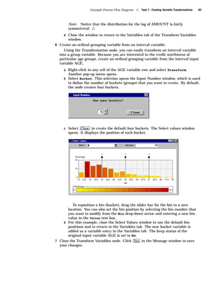 Example Process Flow Diagram   4   Task 7. Creating Variable Transformations   83



       Note: Notice that the distribution for the log of AMOUNT is fairly
       symmetrical.  4
     d Close the window to return to the Variables tab of the Transform Variables
       window.
6 Create an ordinal grouping variable from an interval variable:
     Using the Transformation node, you can easily transform an interval variable
  into a group variable. Because you are interested in the credit worthiness of
  particular age groups, create an ordinal grouping variable from the interval input
  variable AGE.
     a Right-click in any cell of the AGE variable row and select Transform.
       Another pop-up menu opens.
     b Select Bucket. This selection opens the Input Number window, which is used
       to deﬁne the number of buckets (groups) that you want to create. By default,
       the node creates four buckets.




     c Select Close to create the default four buckets. The Select values window
       opens. It displays the position of each bucket.




          To reposition a bin (bucket), drag the slider bar for the bin to a new
       location. You can also set the bin position by selecting the bin number that
       you want to modify from the Bin drop-down arrow and entering a new bin
       value in the Value text box.
    d For this example, close the Select Values window to use the default bin
       positions and to return to the Variables tab. The new bucket variable is
       added as a variable entry in the Variables tab. The keep status of the
       original input variable AGE is set to No.
7 Close the Transform Variables node. Click Yes in the Message window to save
  your changes.
 