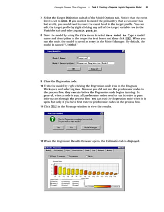 Example Process Flow Diagram   4   Task 8. Creating a Stepwise Logistic Regression Model   85



7 Select the Target Deﬁnition subtab of the Model Options tab. Notice that the event
  level is set to GOOD. If you wanted to model the probability that a customer has
  bad credit, you would need to reset the event level in the target proﬁle. You can
  edit the target proﬁle by right-clicking any cell of the target variable row in the
  Variables tab and selecting Edit profile.
8 Save the model by using the File menu to select Save Model As. Type a model
  name and description in the respective text boxes and then click OK . When you
  run the node, the model is saved as entry in the Model Manager. By default, the
  model is named “Untitled.”




9 Close the Regression node.
10 Train the model by right-clicking the Regression node icon in the Diagram
  Workspace and selecting Run. Because you did not run the predecessor nodes in
  the process ﬂow, they execute before the Regression node begins training. In
  general, when a node is run, all predecessor nodes need to run in order to pass
  information through the process ﬂow. You can run the Regression node when it is
  open, but only if you have ﬁrst run the predecessor nodes in the process ﬂow.
11 Click Yes in the Message window to view the results.




12 When the Regression Results Browser opens, the Estimates tab is displayed.
 