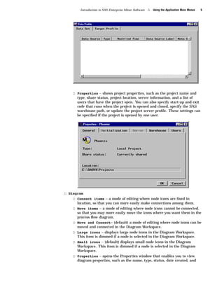 Introduction to SAS Enterprise Miner Software   4   Using the Application Main Menus   5




    3 Properties – shows project properties, such as the project name and
        type, share status, project location, server information, and a list of
        users that have the project open. You can also specify start-up and exit
        code that runs when the project is opened and closed, specify the SAS
        warehouse path, or update the project server proﬁle. These settings can
        be speciﬁed if the project is opened by one user.




3 Diagram
    3 Connect items – a mode of editing where node icons are ﬁxed in
        location, so that you can more easily make connections among them.
    3   Move items – a mode of editing where node icons cannot be connected,
        so that you may more easily move the icons where you want them in the
        process ﬂow diagram.
    3   Move and Connect– (default) a mode of editing where node icons can be
        moved and connected in the Diagram Workspace.
    3   Large icons – displays large node icons in the Diagram Workspace.
        This item is dimmed if a node is selected in the Diagram Workspace.
    3   Small icons – (default) displays small node icons in the Diagram
        Workspace. This item is dimmed if a node is selected in the Diagram
        Workspace.
    3   Properties – opens the Properties window that enables you to view
        diagram properties, such as the name, type, status, date created, and
 
