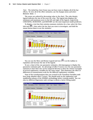 86   Task 8. Creating a Stepwise Logistic Regression Model   4   Chapter 7



                        Note: The initial bar chart frame may not have room to display all of the bar
                        effects. To view all of the effect estimates, use the Format menu and select
                        Rescale Axes.         4
                           The scores are ordered by decreasing value in the chart. The color density
                        legend indicates the size of the score for a bar. The legend also displays the
                        minimum and maximum score to the left and right of the legend, respectively.
                        CHECKING, DURATION, and HISTORY are the most important model predictors.
                           To display a text box that contains summary statistics for a bar, select the View
                        Info tool (   ), then select the bar that you want to investigate, and hold the
                        mouse button down to see the statistics.




                          You can use the Move and Resize Legend tool icon (       ) on the toolbox to
                        reposition and increase the size of the legend.
                           To see a chart of the raw parameter estimates, click Estimates to display the
                        parameter estimates plot. An advantage of effect T-scores over the raw parameter
                        estimates is that their size can be compared directly to show the relative strengths
                        of several explanatory variables for the same target. This eliminates the effect of
                        differences in measurement scale for the different explanatory variables.
                           None of the transformations that you created in the Transform Variables node
                        have large absolute effect T-scores. You should work on the exploratory and
                        modiﬁcation phases of the SEMMA methodology before training models. You can
                        also try different Regression node settings to obtain a better ﬁtting model.
 