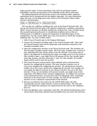 88   Task 9. Creating a Multilayer Perceptron Neural Network Model   4   Chapter 7



                 inputs and the target. If such associations exist, both the predicted response
                 probabilities and any interpretations of the modeling results will be inaccurate.
                    By adding polynomial and interaction terms to the standard model, nonlinear
                 associations can be incorporated into the logistic regression. For more information
                 about this task, see the Regression node section in the Enterpriser Miner online
                 reference documentation.
                  Help     I    EM Reference          I   Regression Node

                    You can also use a different modeling tool, such as the Neural Network node. You
                 can use the Neural Network node to ﬁt nonlinear models like a multilayer perceptron
                 (MLP). Neural networks are ﬂexible classiﬁcation methods that, when carefully tuned,
                 often provide optimal performance in classiﬁcation problems such as this one.
                 Unfortunately, it is difﬁcult to assess the importance of individual inputs on the
                 classiﬁcation. For this reason, MLPs have come to be known as “black box” predictive
                 modeling tools. To create an MLP model:
                     1 Add a Neural Network node to the Diagram Workspace.
                     2 Connect the Transform Variables node to the Neural Network node. (Now, both
                       the Neural Network node and the Regression node should be connected to the
                       Transform Variables node.)
                     3 Open the conﬁguration interface to the Neural Network node. The Variables tab
                       lists the input variables and the target. All of the input variables have a status of
                       use, indicating that they will be used to train the network. If you know that an
                       input is not important in predicting the target, you might want to set the status of
                       that variable to don’t use (right-click in the Status cell for that variable input,
                       select Set Status, and then select don’t use). For this example, all variable
                       inputs will be used to train the network.
                     4 The Neural Network node provides a basic (default) and an advanced user
                       interface for conﬁguring the network. The basic interface contains a set of
                       easy-to-use templates for conﬁguring the network. The advanced user interface
                       enables you to have more control over conﬁguring the network. For example, you
                       can change the objective function in the advance interface, but not in the basic
                       interface. If you are not familiar with neural networks, you might want to ﬁrst
                       experiment with different basic network conﬁgurations. To conﬁgure the network
                       in the advanced interface, you must ﬁrst select the Advanced user interface
                       check box in the General tab. For this example, you will use the advanced
                       interface to see a schematic representation of the network.
                     5 Because you deﬁned a loss matrix for the GOOD_BAD target, the node
                       automatically sets the model selection criteria to Profit/Loss. The node will
                       select the model that minimizes the expected loss for the cases in the validation
                       data set.
                     6 Select the Advance user interface check box. The Advanced tab becomes active
                       and the Basic tab becomes dimmed and unavailable when you select this check box.
 