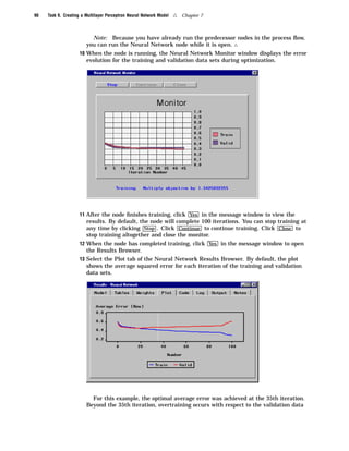 90   Task 9. Creating a Multilayer Perceptron Neural Network Model   4   Chapter 7



                          Note: Because you have already run the predecessor nodes in the process ﬂow,
                        you can run the Neural Network node while it is open. 4
                     10 When the node is running, the Neural Network Monitor window displays the error
                        evolution for the training and validation data sets during optimization.




                     11 After the node ﬁnishes training, click Yes in the message window to view the
                        results. By default, the node will complete 100 iterations. You can stop training at
                        any time by clicking Stop . Click Continue to continue training. Click Close to
                        stop training altogether and close the monitor.
                     12 When the node has completed training, click Yes in the message window to open
                        the Results Browser.
                     13 Select the Plot tab of the Neural Network Results Browser. By default, the plot
                        shows the average squared error for each iteration of the training and validation
                        data sets.




                          For this example, the optimal average error was achieved at the 35th iteration.
                        Beyond the 35th iteration, overtraining occurs with respect to the validation data
 