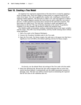 92   Task 10. Creating a Tree Model   4   Chapter 7




Task 10. Creating a Tree Model
                    An empirical tree represents segmentation of the data that is created by applying a
                 series of simple rules. Each rule assigns an observation to a segment based on the
                 value of one input. One rule is applied after another rule, resulting in a hierarchy of
                 segments within segments. The hierarchy is called a tree, and each segment is called a
                 node. The original segment contains the entire data set and is called the root node of
                 the tree. A node and all its successors form a branch of the node that created it. The
                 ﬁnal nodes are called leaves. For each leaf, a decision is made and applied to all
                 observations in the leaf. The type of decision depends on the context. In predictive
                 modeling, as in this example, the decision is simply the predicted value.
                    Tree models readily accommodate nonlinear associations between the input variables
                 and the target. They offer easy interpretability, and they handle missing values without
                 using imputation.
                    1 Add a Tree node to the Diagram Workspace.
                    2 Connect the Transform Variables node to the Tree node.
                    3 Open the Tree node. For binary targets, the node uses a chi-square test that has a
                        signiﬁcance level of 0.200 as the default splitting criterion for binary targets.




                         For brevity, use the default Basic tab settings of the Tree node to ﬁt the model.
                    4 Select the Advanced tab. Because the Tree node recognizes that an active loss
                      matrix has been deﬁned, it automatically sets the model assessment measure to
                      Average loss. The best tree will be created, based on minimizing the expected
                      loss for the cases in the validation data set.
 