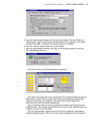 Example Process Flow Diagram   4   Task 10. Creating a Tree Model   93




5 Save the model using the Save tool icon from the toolbox. The Save Model As
  window opens. Type a model name and description in the respective entry ﬁelds
  and then click OK . By default, the model is saved as “Untitled.”
6 Train the node by using the Run icon in the Toolbox.
7 After the node ﬁnishes training, click Yes in the Message window to view the
  Tree node Results Browser.




    The All tab of the Tree Results Browser is displayed:




     The table in the upper-left corner summarizes the overall classiﬁcation process.
  Below this is another table that lists the training and validation expected loss
  values for increasing tree complexity. The plot at the bottom-right corner
  represents this same information graphically.
     The tree that has only two leaves provides the smallest expected loss for the
  validation data. The average expected loss for the cases in the validation data set
  is about -12 cents (a 12-cent proﬁt).
     The tree ring provides a quick overview of the tree complexity, split balance,
  and discriminatory power. The center of the ring corresponds to the root node of
 