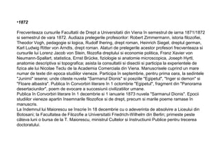 •1872
Frecventeaza cursurile Facultatii de Drept a Universitatii din Viena în semestrul de iarna 1871/1872
si semestrul de vara 1872. Audiaza prelegerile profesorilor: Robert Zimmermann, istoria filozofiei,
Theodor Vogh, pedagogie si logica, Rudolf Ihering, drept roman, Heinrich Siegel, dreptul german,
Karl Ludwig Ritter von Arndts, drept roman. Alaturi de prelegerile acestor profesori frecventeaza si
cursurile lui Lorenz Jacob von Stein, filozofia dreptului si economie politica, Franz Xavier von
Neumann-Spallart, statistica, Ernst Brücke, fiziologie si anatomie microscopica, Joseph Hyrtl,
anatomie descriptiva si topografica; asista la consultatii si disectii si participa la experientele de
fizica ale lui Nicolae Teclu de la Academia Comerciala din Viena. Manuscrisele cuprind un mare
numar de texte din epoca studiilor vieneze. Participa în septembrie, pentru prima oara, la sedintele
"Junimii" iesene; unde citeste nuvela "Sarmanul Dionis" si poeziile "Egipetul", "Inger si demon" si
"Floare albastra". Publica în Convorbiri literare în 1 octombrie "Egipetul", fragment din "Panorama
desertaciunilor", poem de evocare a succesiunii civilizatiilor umane.
Publica în Convorbiri literare în 1 decembrie si 1 ianuarie 1873 nuvela "Sarmanul Dionis". Epocii
studiilor vieneze apartin însemnarile filozofice si de drept, precum si marile poeme ramase în
manuscris.
La îndemnul lui Maiorescu se înscrie în 18 decembrie cu o adeverinta de absolvire a Liceului din
Botosani; la Facultatea de Filozofie a Universitatii Friedrich-Wilhelm din Berlin; primeste peste
câteva luni o bursa de la T. Maiorescu, ministrul Cultelor si Instructiunii Publice pentru trecerea
doctoratului.

 