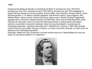 •1873
Audiaza la Facultatea de filozofie a Universitatii din Berlin în semestrul de iarna 1872/1873,
semestrul de vara 1873, semestrul de iarna 1873/1874 si semestrul de vara 1874 prelegerile lui
Eugen Dühring, filozofie si economie politica, Eduard Zeller, istoria filozofiei, Hermann Bonitz, istoria
filozofiei grecesti, C. N. Althaus, filozofia hegeliana, Karl Richard Lepsius, istoria Egiptului, Karl
Wilhelm Nitsch, istoria romana, Heinrich Dernburg, dreptul roman, Iohann-Christian Poggendorff,
geografia fizica, Hermann-Ludwig-Ferdinand von Helmholtz, fizica, Emil Du Bois-Reymond, stiinte
naturale. Din cele patru cursuri pe care le tine Dühring prezinta un interes aparte cele despre
optimism si pesimism si economie nationala. Alaturi de cursurile obligatorii, se preocupa de
"psihologia popoarelor", disciplina întemeiata de H. Steinthal si M. Lazarus în 1860. Manuscrisele
cuprind note de curs la Zeller, Droysen si Lepsius, un studiu, Economia nationala, un mare numar de
extrase privind "psihologia popoarelor".
Gheorghe, fratele mai mare, locotenent în armata româna este pus în disponibilitate din cauza de
boala. Se sinucide la Ipotesti în 21 septembrie.

 